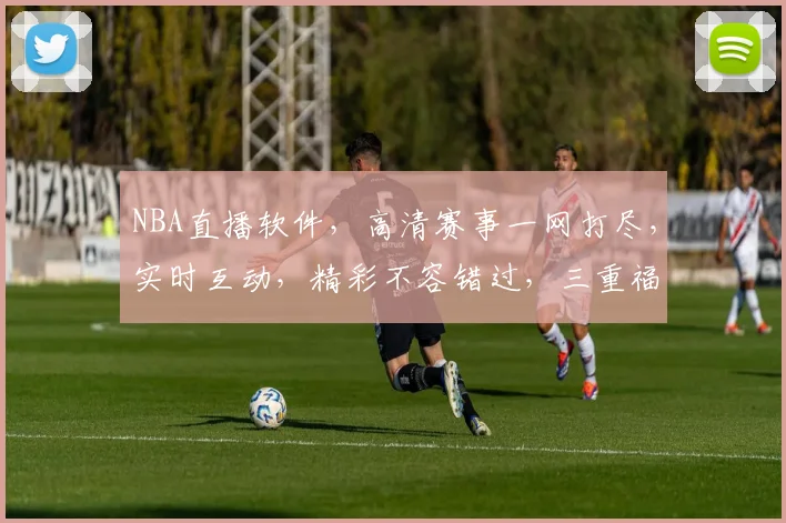 NBA直播软件，高清赛事一网打尽，实时互动，精彩不容错过，三重福利等你来